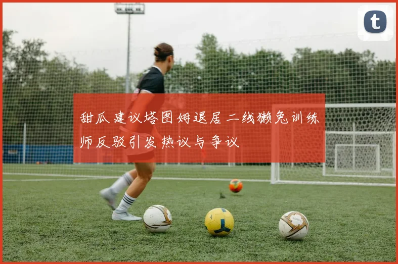 甜瓜建议塔图姆退居二线獭兔训练师反驳引发热议与争议