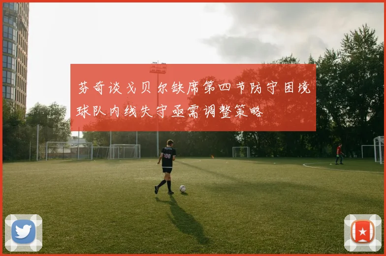 芬奇谈戈贝尔缺席第四节防守困境球队内线失守亟需调整策略
