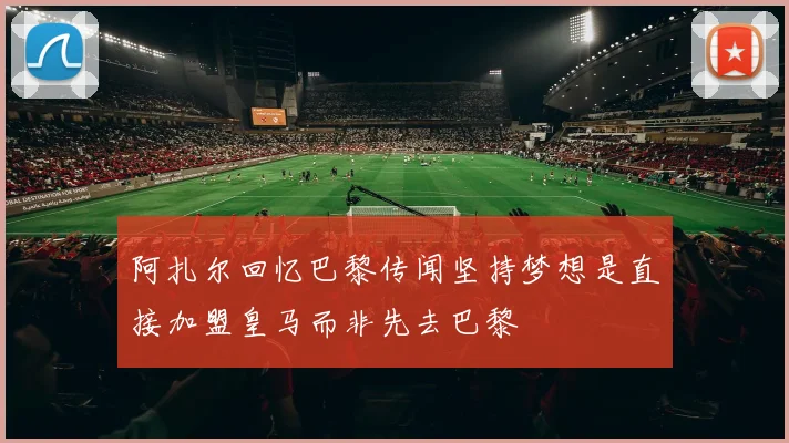 阿扎尔回忆巴黎传闻坚持梦想是直接加盟皇马而非先去巴黎