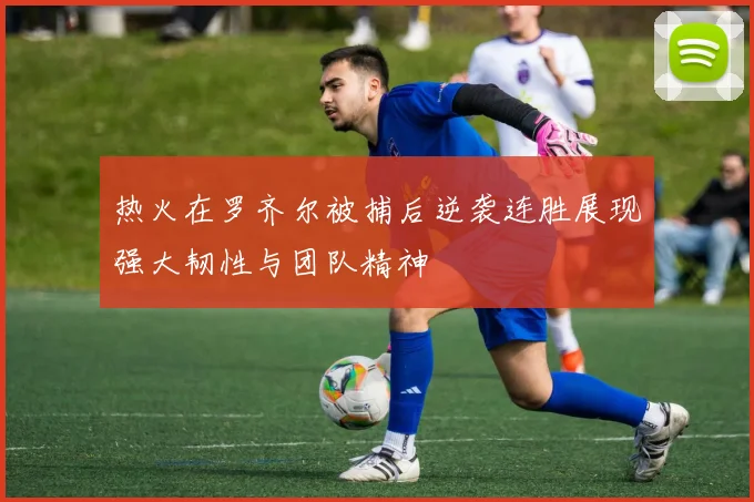 热火在罗齐尔被捕后逆袭连胜展现强大韧性与团队精神