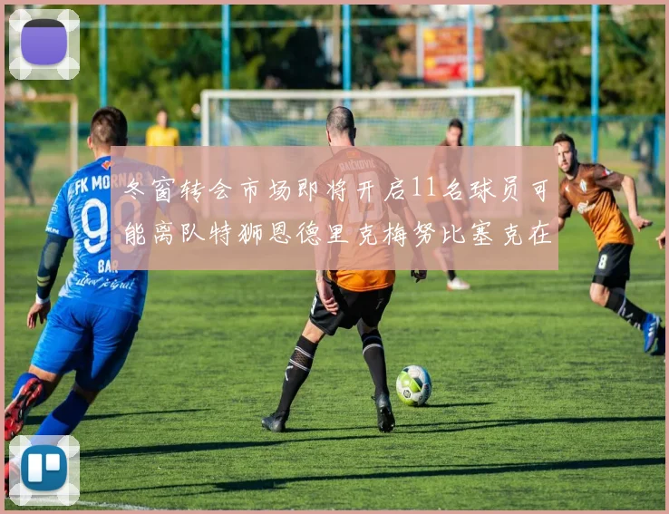 冬窗转会市场即将开启11名球员可能离队特狮恩德里克梅努比塞克在列