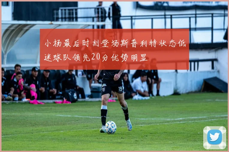小杨最后时刻登场斯普利特状态低迷球队领先20分优势明显