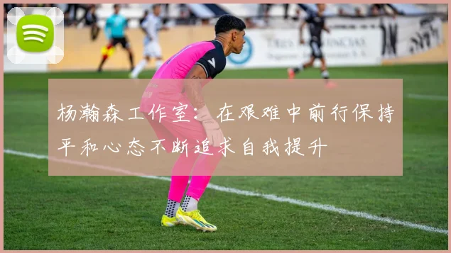 杨瀚森工作室：在艰难中前行保持平和心态不断追求自我提升