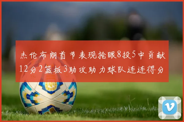 杰伦布朗首节表现抢眼8投5中贡献12分2篮板3助攻助力球队连连得分