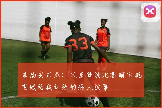 基扬安东尼：父亲每场比赛前飞抵雪城陪我训练的感人故事