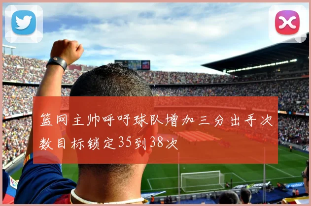 篮网主帅呼吁球队增加三分出手次数目标锁定35到38次
