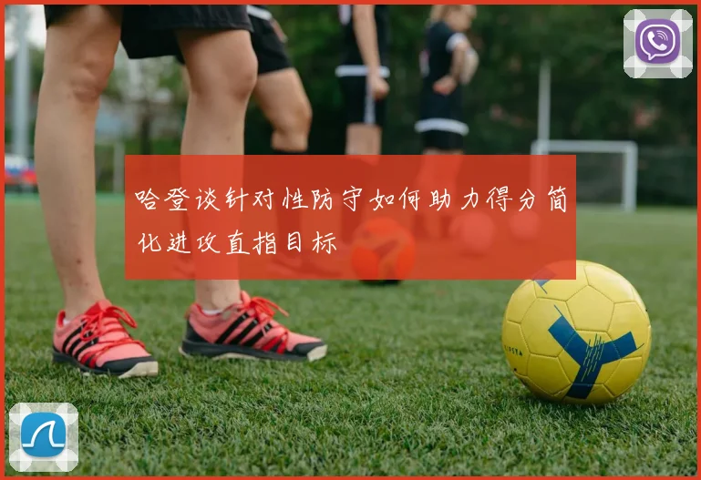 哈登谈针对性防守如何助力得分简化进攻直指目标