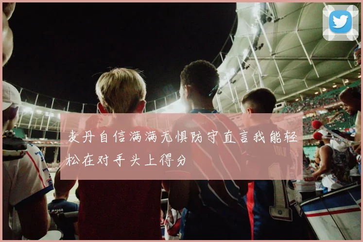 麦丹自信满满无惧防守直言我能轻松在对手头上得分