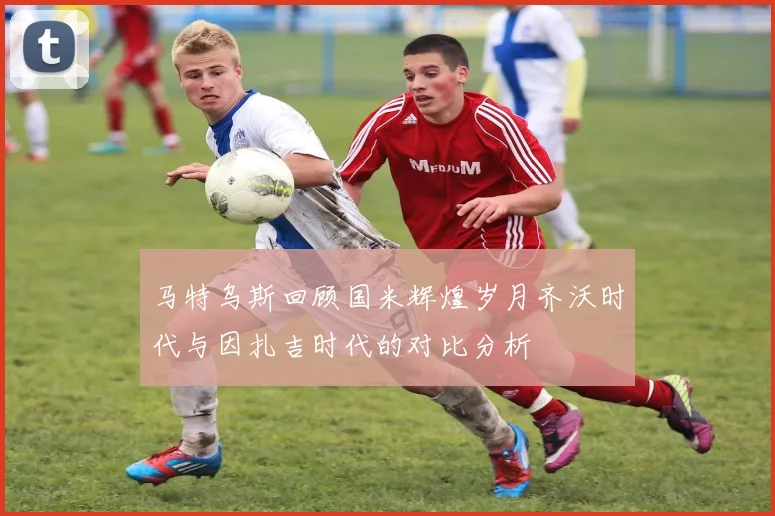 马特乌斯回顾国米辉煌岁月齐沃时代与因扎吉时代的对比分析