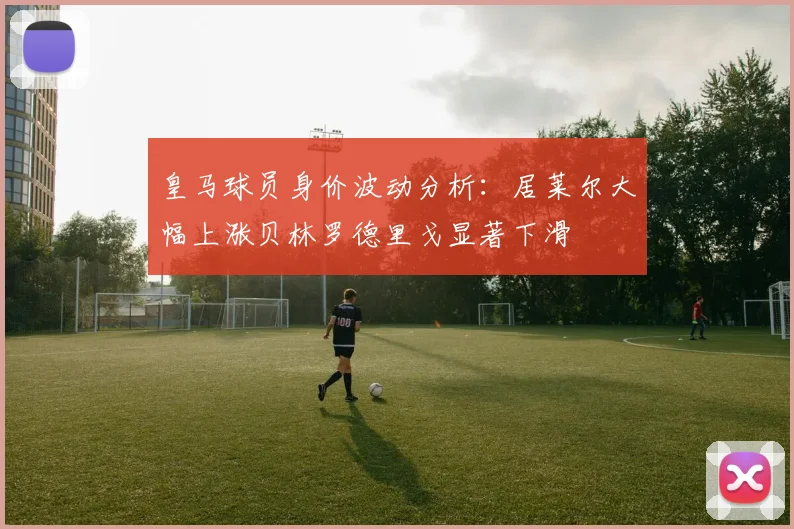 皇马球员身价波动分析：居莱尔大幅上涨贝林罗德里戈显著下滑