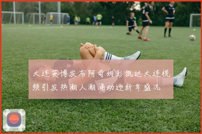 大连英博发布阿奇姆彭抵达大连视频引发热潮人潮涌动迎新年盛况