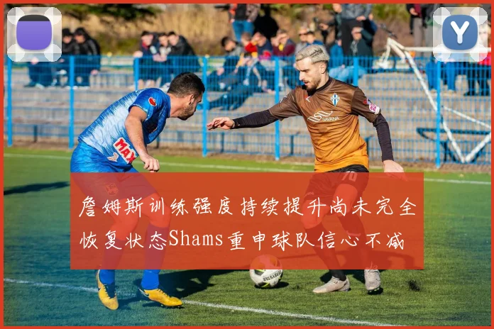 詹姆斯训练强度持续提升尚未完全恢复状态Shams重申球队信心不减