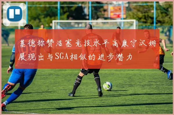 基德称赞活塞竞技水平高康宁汉姆展现出与SGA相似的进步潜力