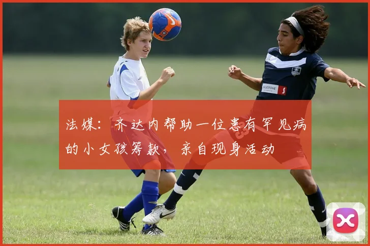 法媒：齐达内帮助一位患有罕见病的小女孩筹款，亲自现身活动