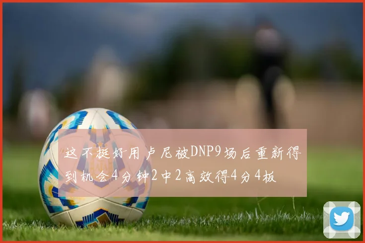 这不挺好用卢尼被DNP9场后重新得到机会4分钟2中2高效得4分4板