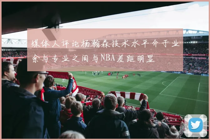 媒体人评论杨瀚森技术水平介于业余与专业之间与NBA差距明显