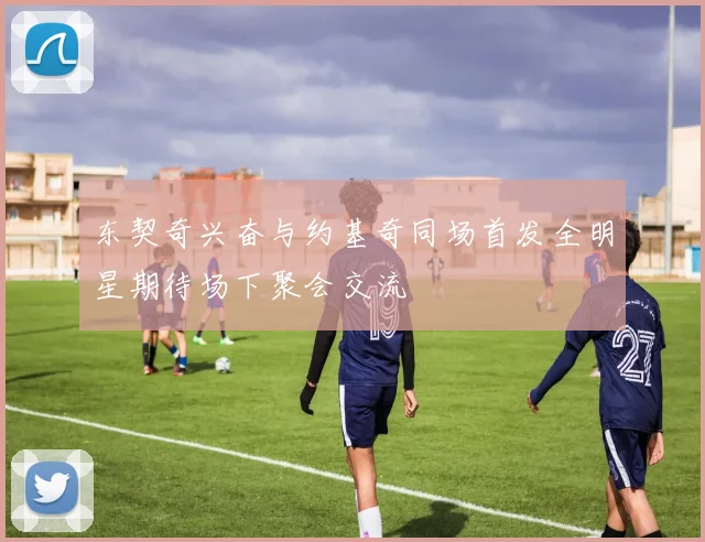 东契奇兴奋与约基奇同场首发全明星期待场下聚会交流