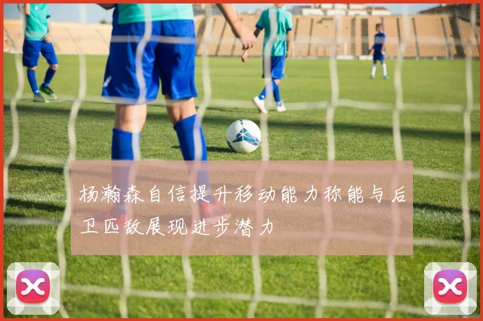 杨瀚森自信提升移动能力称能与后卫匹敌展现进步潜力