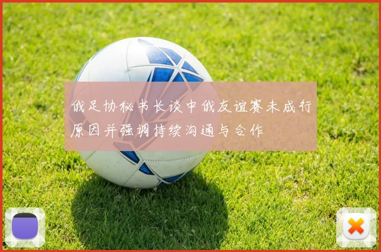 俄足协秘书长谈中俄友谊赛未成行原因并强调持续沟通与合作