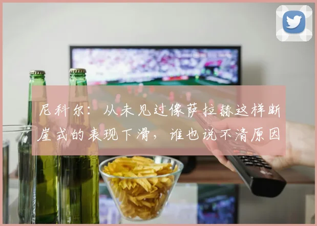 尼科尔：从未见过像萨拉赫这样断崖式的表现下滑，谁也说不清原因