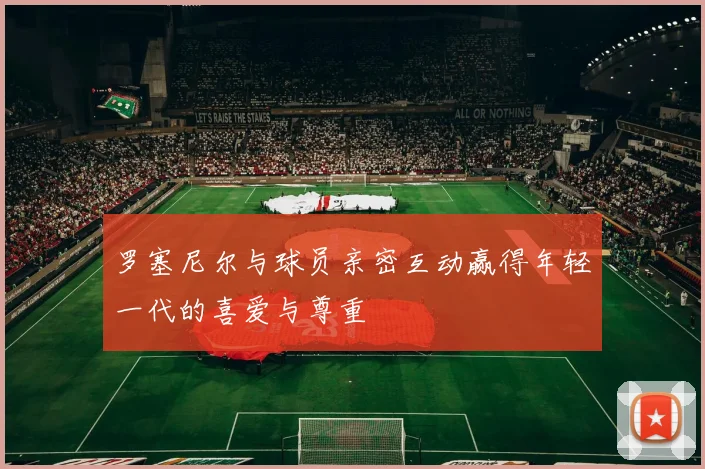 罗塞尼尔与球员亲密互动赢得年轻一代的喜爱与尊重