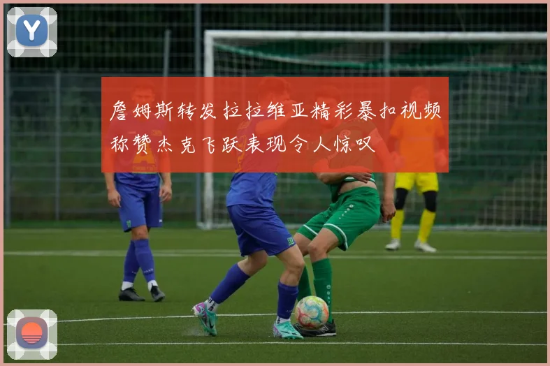 詹姆斯转发拉拉维亚精彩暴扣视频称赞杰克飞跃表现令人惊叹