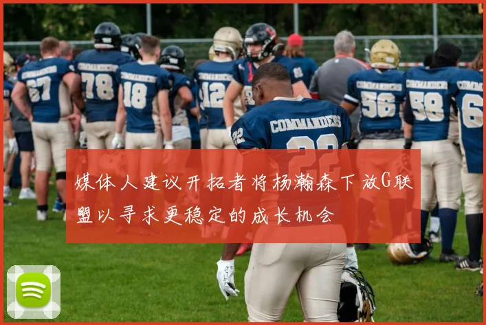 媒体人建议开拓者将杨瀚森下放G联盟以寻求更稳定的成长机会