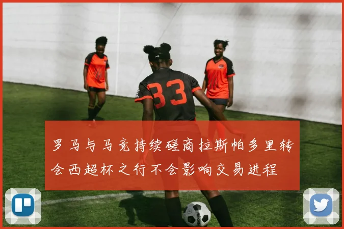 罗马与马竞持续磋商拉斯帕多里转会西超杯之行不会影响交易进程