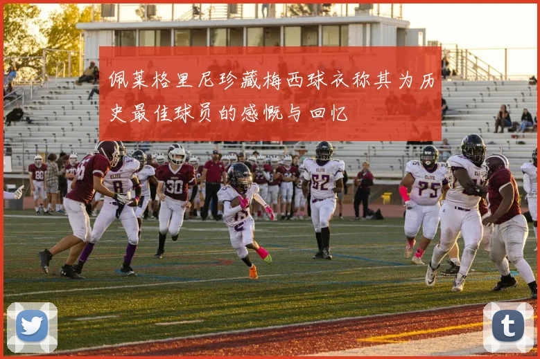 佩莱格里尼珍藏梅西球衣称其为历史最佳球员的感慨与回忆
