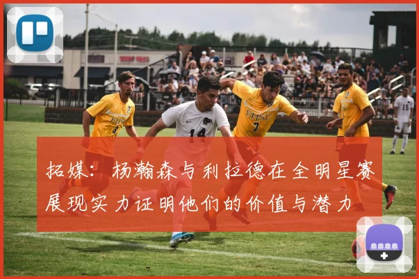 拓媒：杨瀚森与利拉德在全明星赛展现实力证明他们的价值与潜力