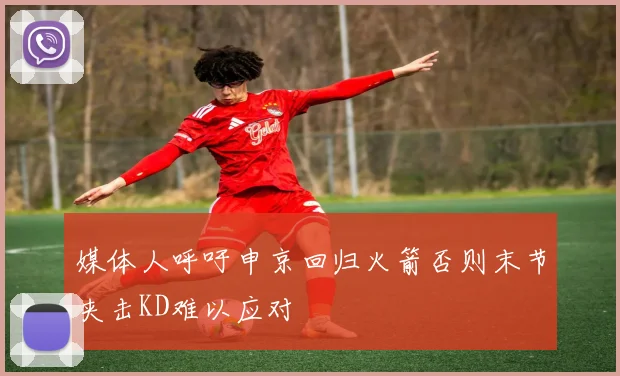 媒体人呼吁申京回归火箭否则末节夹击KD难以应对