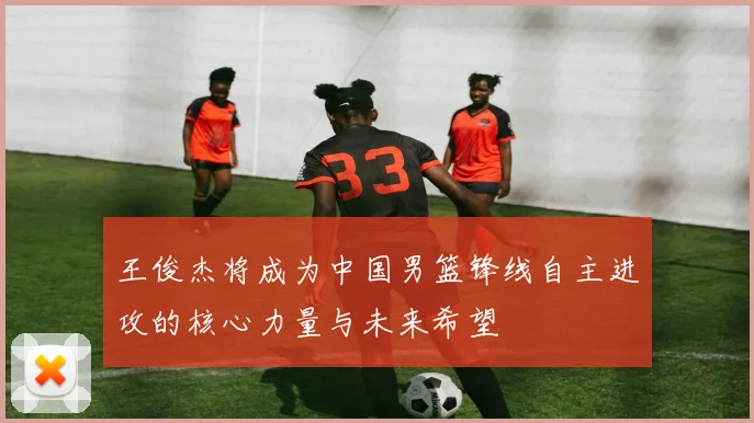 王俊杰将成为中国男篮锋线自主进攻的核心力量与未来希望