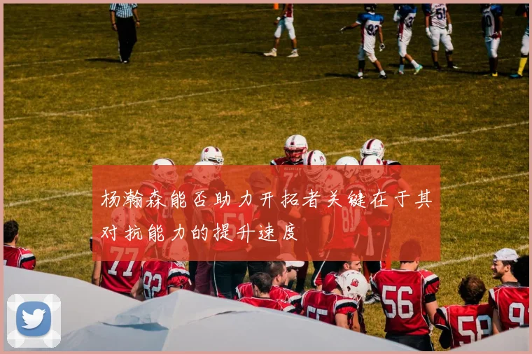 杨瀚森能否助力开拓者关键在于其对抗能力的提升速度