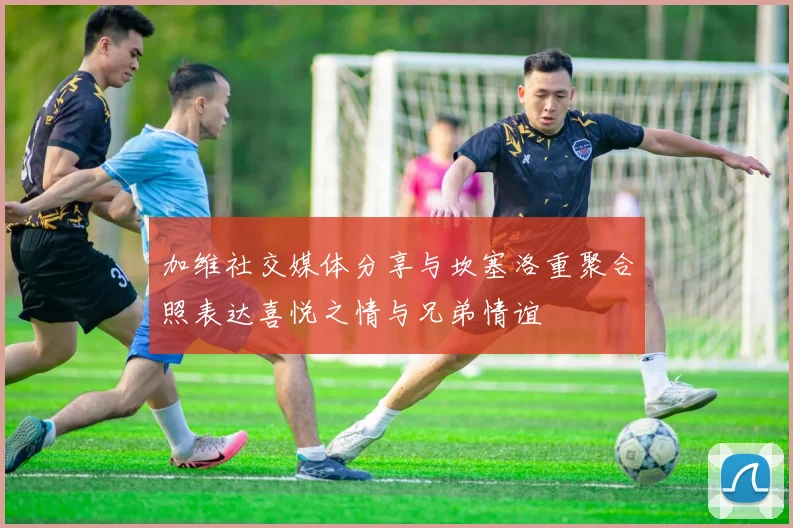 加维社交媒体分享与坎塞洛重聚合照表达喜悦之情与兄弟情谊