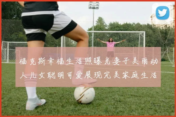 福克斯幸福生活照曝光妻子美丽动人儿女聪明可爱展现完美家庭生活