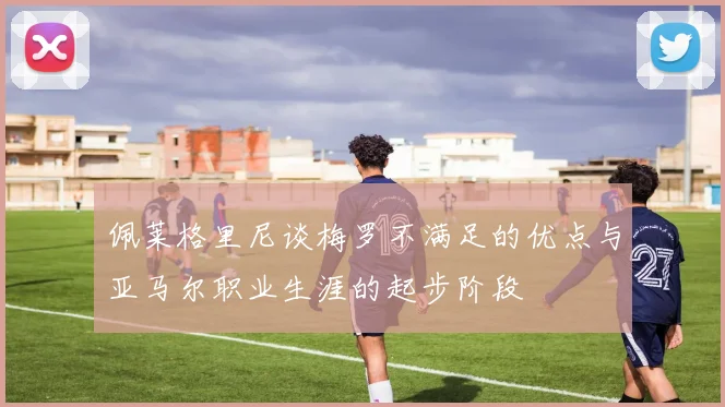 佩莱格里尼谈梅罗不满足的优点与亚马尔职业生涯的起步阶段