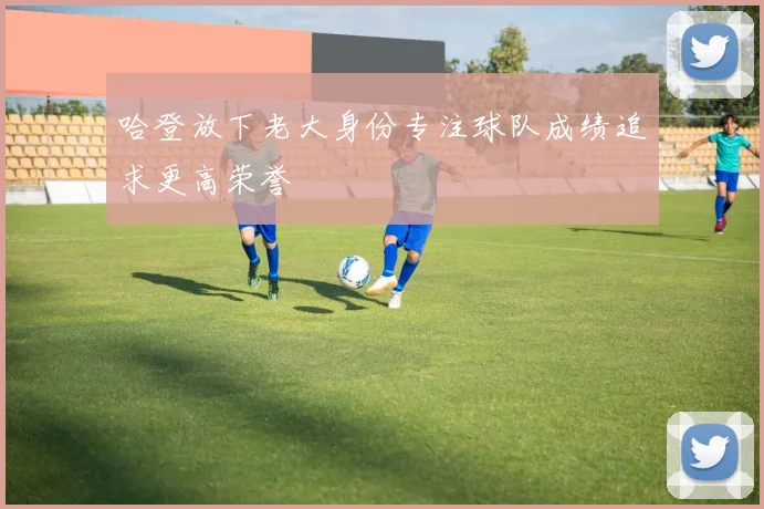 哈登放下老大身份专注球队成绩追求更高荣誉
