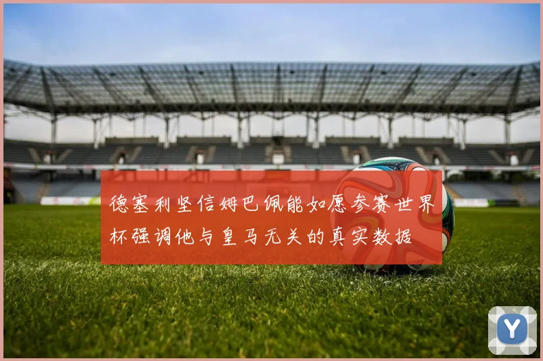 德塞利坚信姆巴佩能如愿参赛世界杯强调他与皇马无关的真实数据