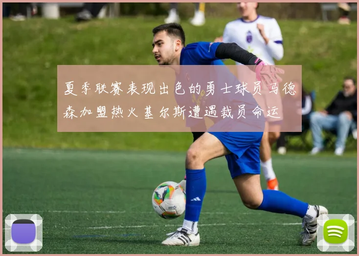 夏季联赛表现出色的勇士球员马德森加盟热火基尔斯遭遇裁员命运