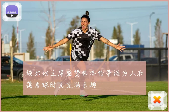 埃尔切主席盛赞弗洛伦蒂诺为人和蔼看球时光充满乐趣